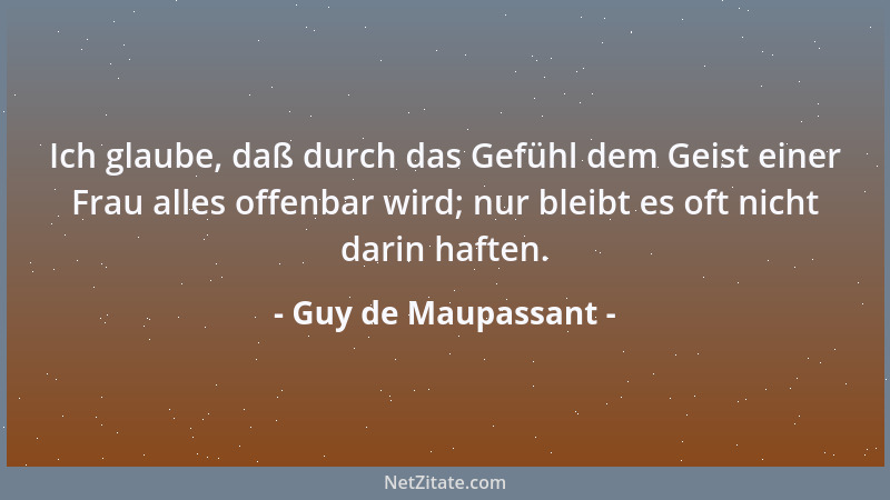 Guy de Maupassant - Ich glaube, daß durch das Gefühl dem Geist einer Frau alles offenbar wird; nur bleibt es oft nicht dari...