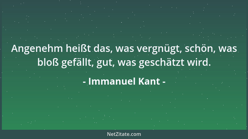 Immanuel Kant - Angenehm heißt das, was vergnügt, schön, was bloß gefällt, gut, was geschätzt wird....