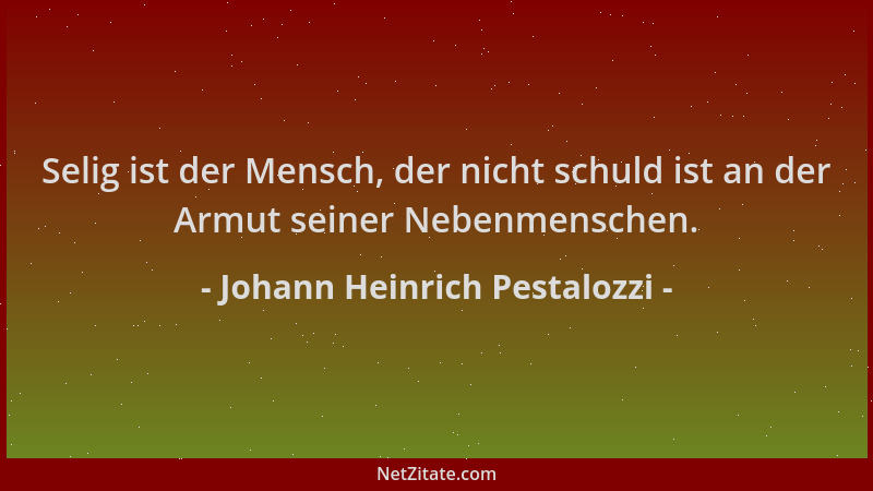 Johann Heinrich Pestalozzi - Selig ist der Mensch, der nicht schuld ist an der Armut seiner Nebenmenschen....