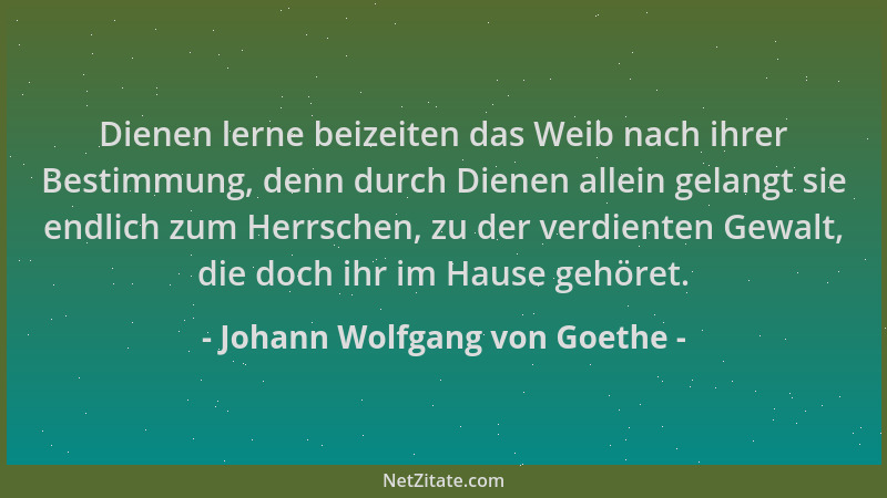 Johann Wolfgang von Goethe - Dienen lerne beizeiten das Weib nach ihrer Bestimmung, denn durch Dienen allein gelangt sie en...