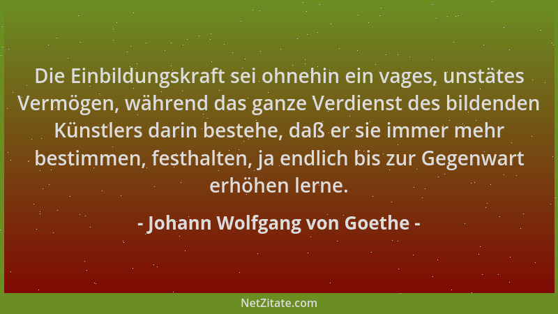 Johann Wolfgang von Goethe - Die Einbildungskraft sei ohnehin ein vages, unstätes Vermögen, während das ganze Verdienst des...