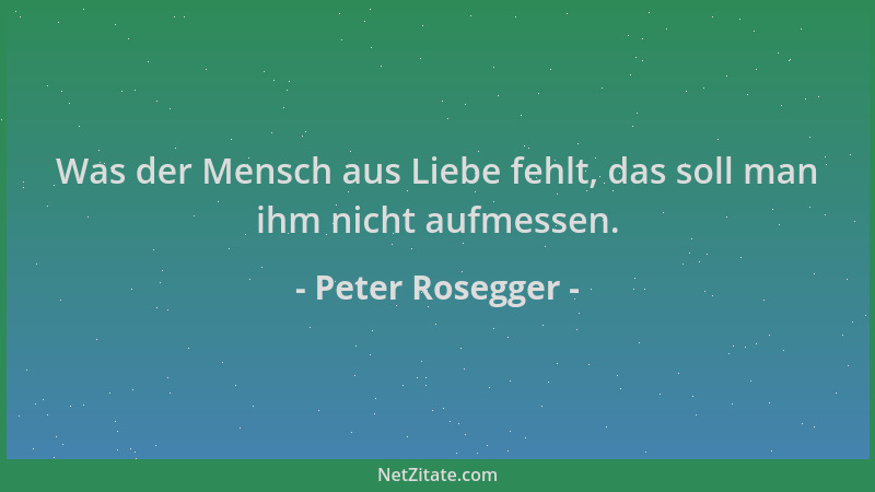 Peter Rosegger - Was der Mensch aus Liebe fehlt, das soll man ihm nicht aufmessen....