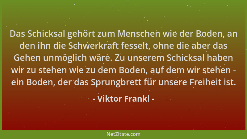 Viktor Frankl - Das Schicksal gehört zum Menschen wie der Boden, an den ihn die Schwerkraft fesselt, ohne die aber das Gehe...