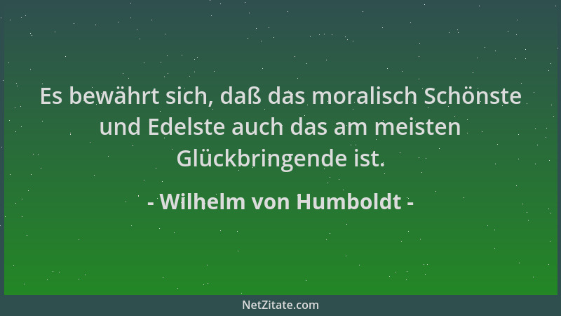 Wilhelm von Humboldt - Es bewährt sich, daß das moralisch Schönste und Edelste auch das am meisten Glückbringende ist....
