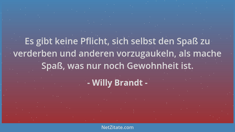 Willy Brandt - Es gibt keine Pflicht, sich selbst den Spaß zu verderben und anderen vorzugaukeln, als mache Spaß, was nur n...