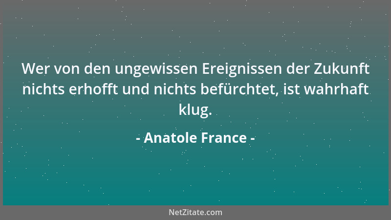 Anatole France - Wer von den ungewissen Ereignissen der Zukunft nichts erhofft und nichts befürchtet, ist wahrhaft klug....