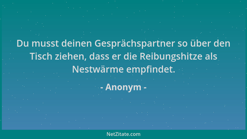 Anonym - Du musst deinen Gesprächspartner so über den Tisch ziehen, dass er die Reibungshitze als Nestwärme empfindet....