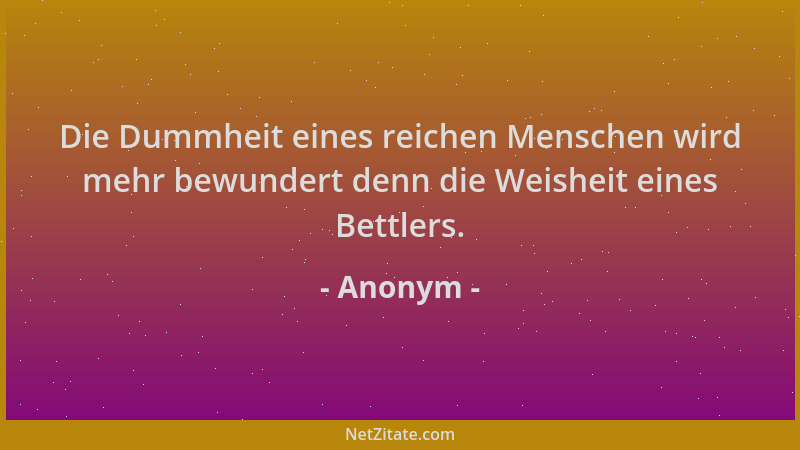 Anonym - Die Dummheit eines reichen Menschen wird mehr bewundert denn die Weisheit eines Bettlers....