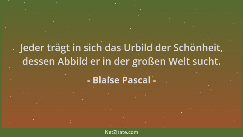 Blaise Pascal - Jeder trägt in sich das Urbild der Schönheit, dessen Abbild er in der großen Welt sucht....