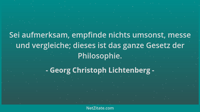Georg Christoph Lichtenberg - Sei aufmerksam, empfinde nichts umsonst, messe und vergleiche; dieses ist das ganze Gesetz de...