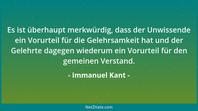 Immanuel Kant - Es ist überhaupt merkwürdig, dass der Unwissende ein Vorurteil für die Gelehrsamkeit hat und der Gelehrte d...