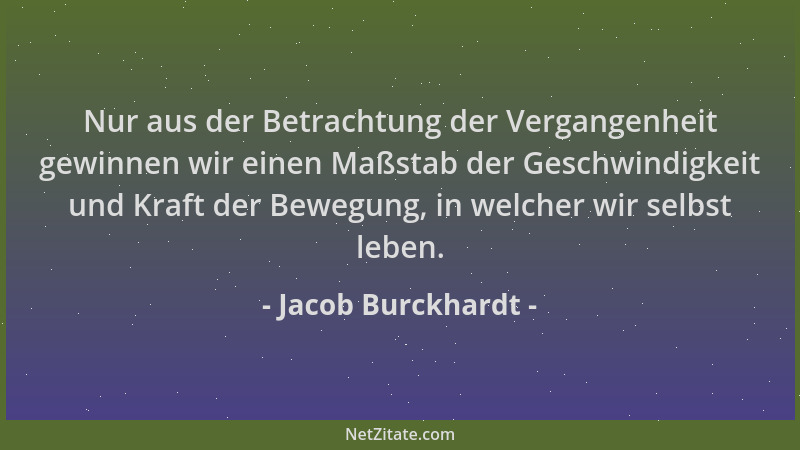 Jacob Burckhardt - Nur aus der Betrachtung der Vergangenheit gewinnen wir einen Maßstab der Geschwindigkeit und Kraft der B...