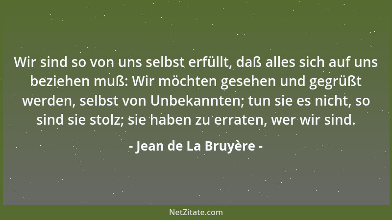 Jean de La Bruyère - Wir sind so von uns selbst erfüllt, daß alles sich auf uns beziehen muß: Wir möchten gesehen und gegrü...