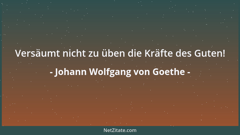 Johann Wolfgang von Goethe - Versäumt nicht zu üben die Kräfte des Guten!...