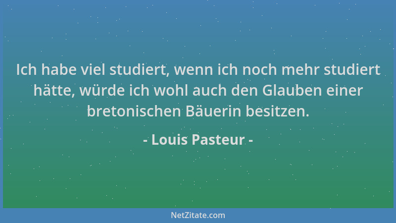 Louis Pasteur - Ich habe viel studiert, wenn ich noch mehr studiert hätte, würde ich wohl auch den Glauben einer bretonisch...