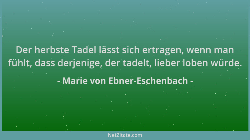 Marie von Ebner-Eschenbach - Der herbste Tadel lässt sich ertragen, wenn man fühlt, dass derjenige, der tadelt, lieber lobe...