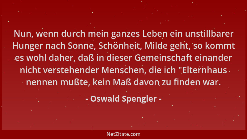 Oswald Spengler - Nun, wenn durch mein ganzes Leben ein unstillbarer Hunger nach Sonne, Schönheit, Milde geht, so kommt es...