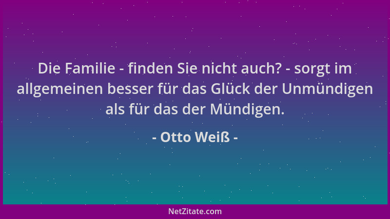 Otto Weiß - Die Familie - finden Sie nicht auch? - sorgt im allgemeinen besser für das Glück der Unmündigen als für das der...