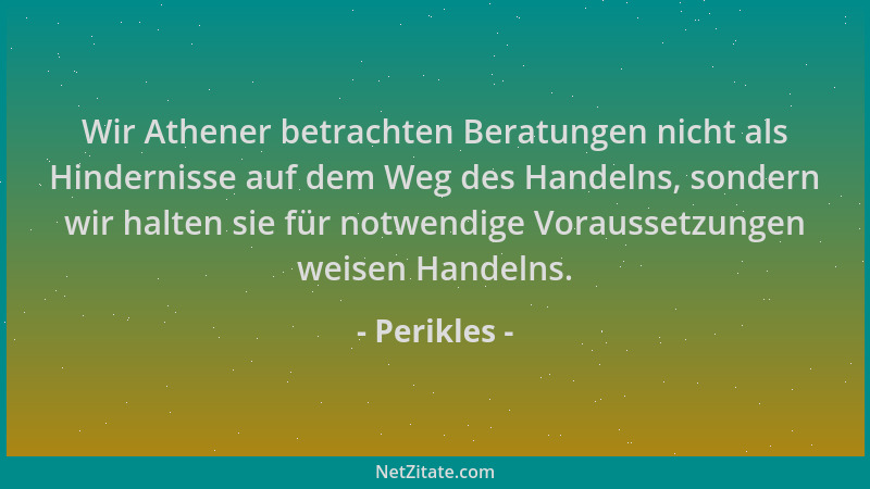 Perikles - Wir Athener betrachten Beratungen nicht als Hindernisse auf dem Weg des Handelns, sondern wir halten sie für not...