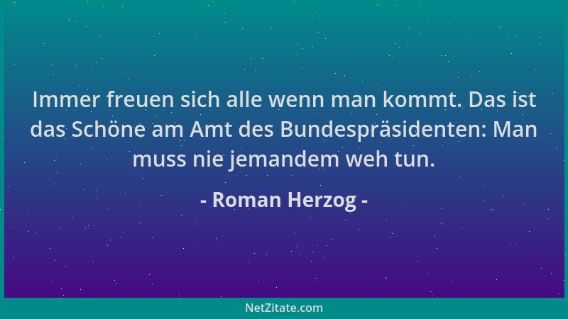 Roman Herzog - Immer freuen sich alle wenn man kommt. Das ist das Schöne am Amt des Bundespräsidenten: Man muss nie jemande...