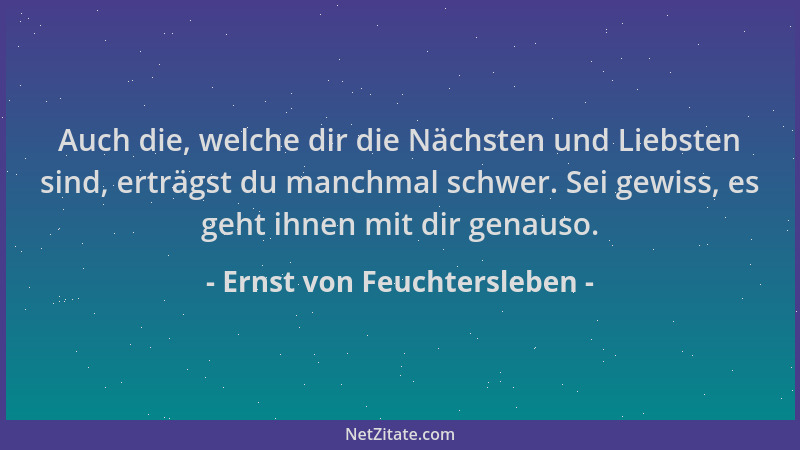 Ernst von Feuchtersleben - Auch die, welche dir die Nächsten und Liebsten sind, erträgst du manchmal schwer. Sei gewiss, es...