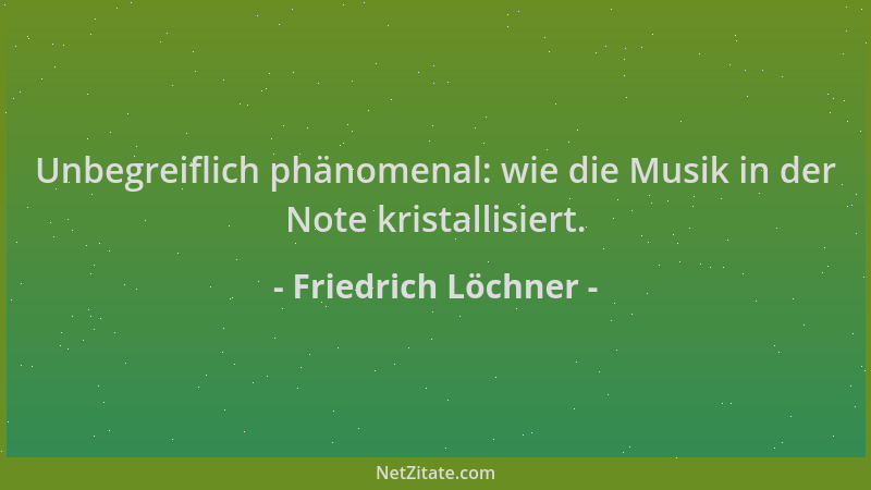 Friedrich Löchner - Unbegreiflich phänomenal: wie die Musik in der Note kristallisiert....
