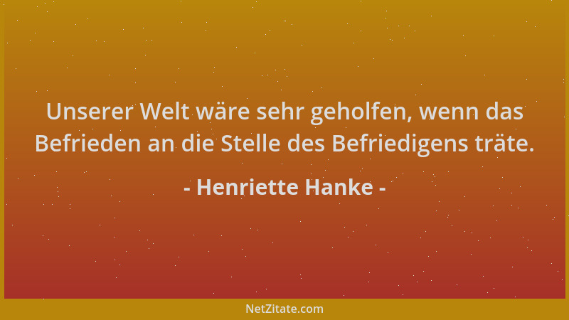Henriette Hanke - Unserer Welt wäre sehr geholfen, wenn das Befrieden an die Stelle des Befriedigens träte....