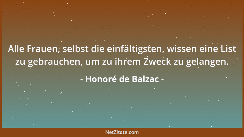 Honoré de Balzac - Alle Frauen, selbst die einfältigsten, wissen eine List zu gebrauchen, um zu ihrem Zweck zu gelangen....