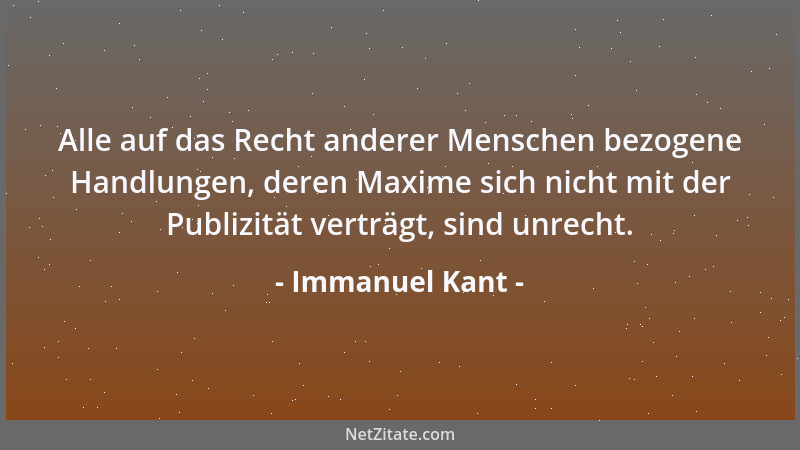 Immanuel Kant - Alle auf das Recht anderer Menschen bezogene Handlungen, deren Maxime sich nicht mit der Publizität verträg...