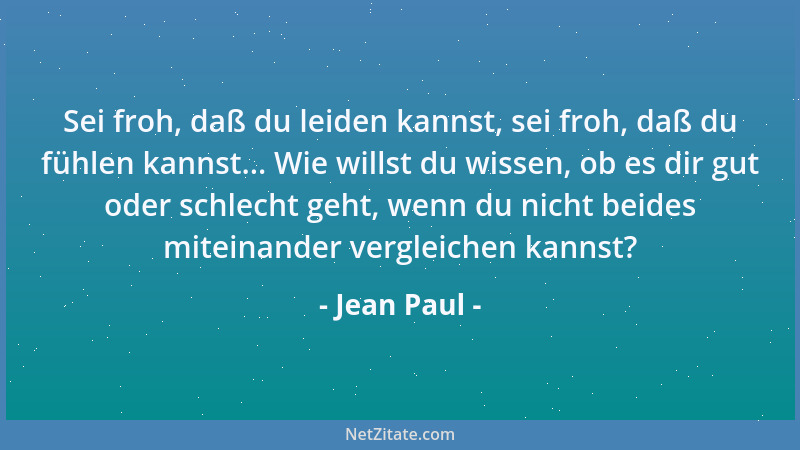 Jean Paul - Sei froh, daß du leiden kannst, sei froh, daß du fühlen kannst... Wie willst du wissen, ob es dir gut oder schl...