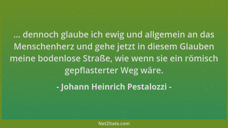 Johann Heinrich Pestalozzi - ... dennoch glaube ich ewig und allgemein an das Menschenherz und gehe jetzt in diesem Glauben...