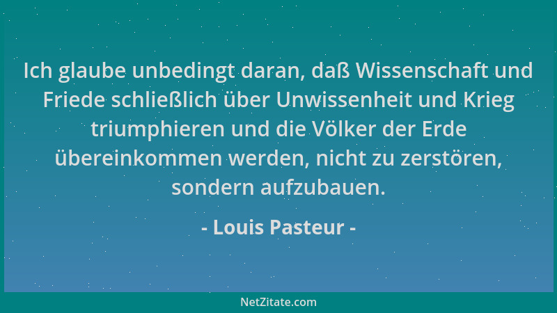 Louis Pasteur - Ich glaube unbedingt daran, daß Wissenschaft und Friede schließlich über Unwissenheit und Krieg triumphiere...