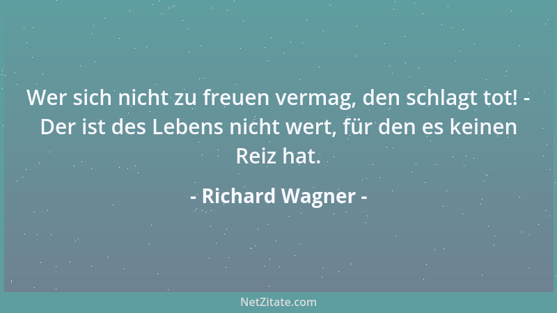 Richard Wagner - Wer sich nicht zu freuen vermag, den schlagt tot! - Der ist des Lebens nicht wert, für den es keinen Reiz...