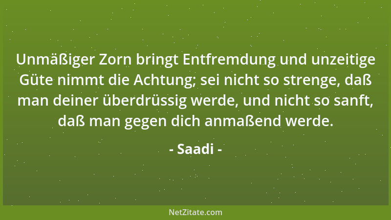 Saadi - Unmäßiger Zorn bringt Entfremdung und unzeitige Güte nimmt die Achtung; sei nicht so strenge, daß man deiner überdr...