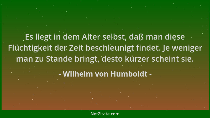 Wilhelm von Humboldt - Es liegt in dem Alter selbst, daß man diese Flüchtigkeit der Zeit beschleunigt findet. Je weniger ma...