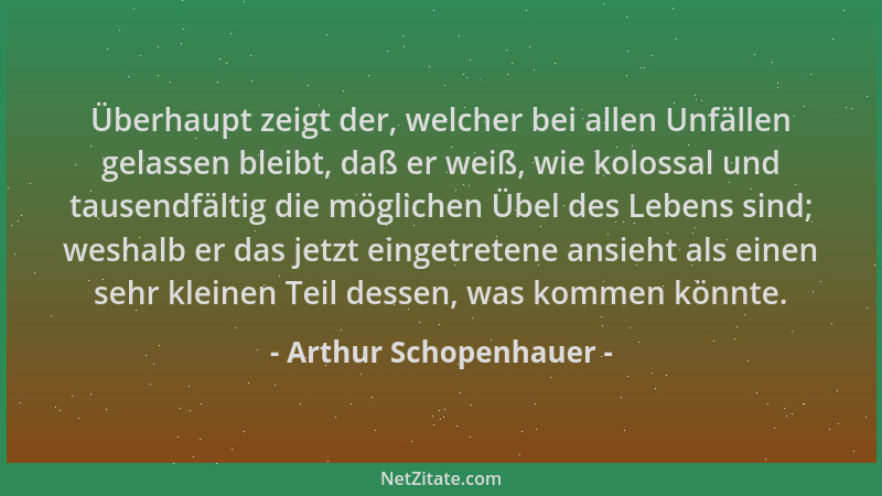 Arthur Schopenhauer - Überhaupt zeigt der, welcher bei allen Unfällen gelassen bleibt, daß er weiß, wie kolossal und tausen...