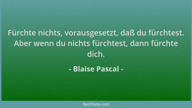 Blaise Pascal - Fürchte nichts, vorausgesetzt, daß du fürchtest. Aber wenn du nichts fürchtest, dann fürchte dich....