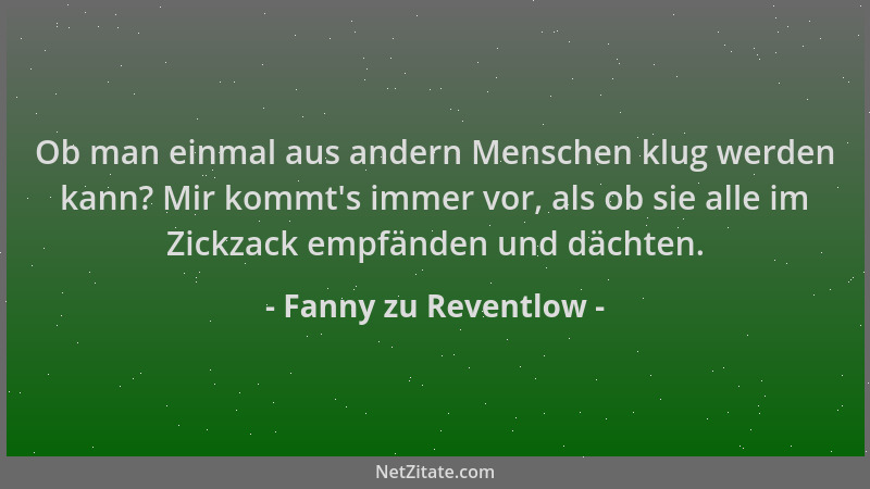 Fanny zu Reventlow - Ob man einmal aus andern Menschen klug werden kann? Mir kommt 's immer vor, als ob sie alle im Zickzack...