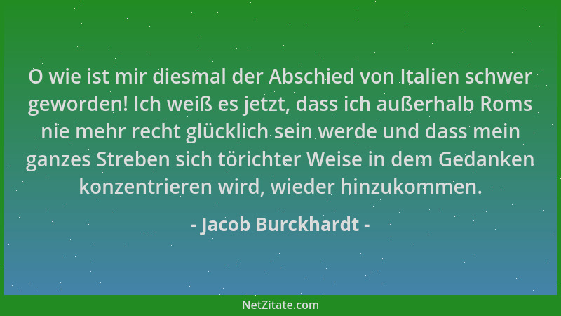 Jacob Burckhardt - O wie ist mir diesmal der Abschied von Italien schwer geworden! Ich weiß es jetzt, dass ich außerhalb Ro...