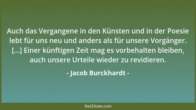 Jacob Burckhardt - Auch das Vergangene in den Künsten und in der Poesie lebt für uns neu und anders als für unsere Vorgänge...