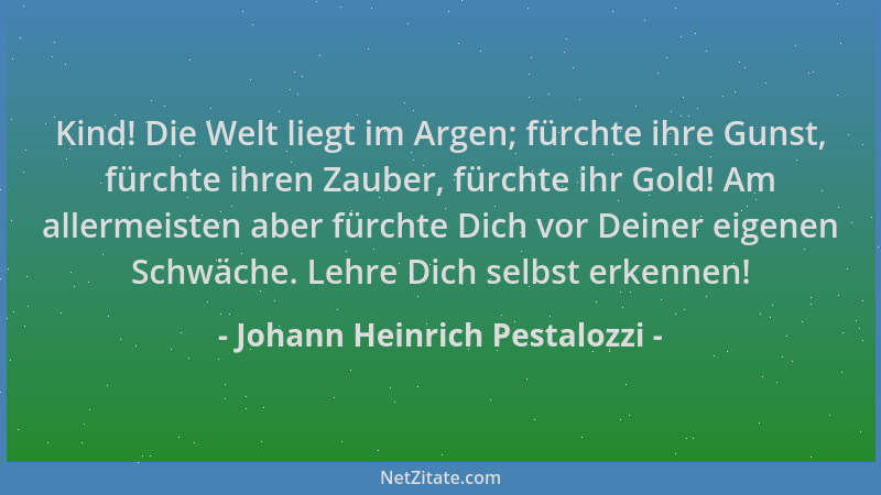 Johann Heinrich Pestalozzi - Kind! Die Welt liegt im Argen; fürchte ihre Gunst, fürchte ihren Zauber, fürchte ihr Gold! Am...