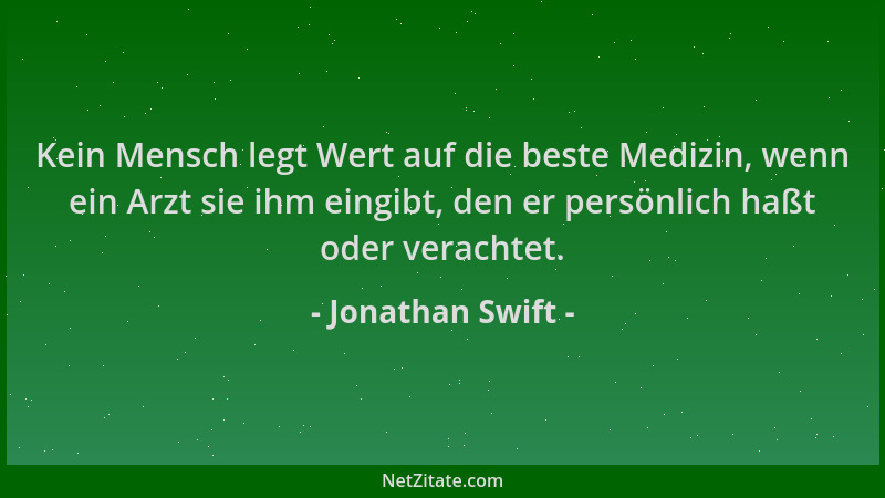 Jonathan Swift - Kein Mensch legt Wert auf die beste Medizin, wenn ein Arzt sie ihm eingibt, den er persönlich haßt oder ve...