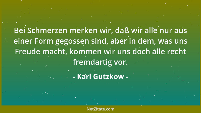 Karl Gutzkow - Bei Schmerzen merken wir, daß wir alle nur aus einer Form gegossen sind, aber in dem, was uns Freude macht,...