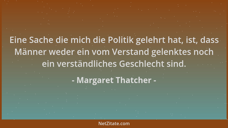 Margaret Thatcher - Eine Sache die mich die Politik gelehrt hat, ist, dass Männer weder ein vom Verstand gelenktes noch ein...