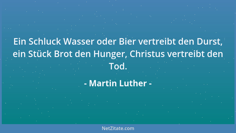 Martin Luther - Ein Schluck Wasser oder Bier vertreibt den Durst, ein Stück Brot den Hunger, Christus vertreibt den Tod....