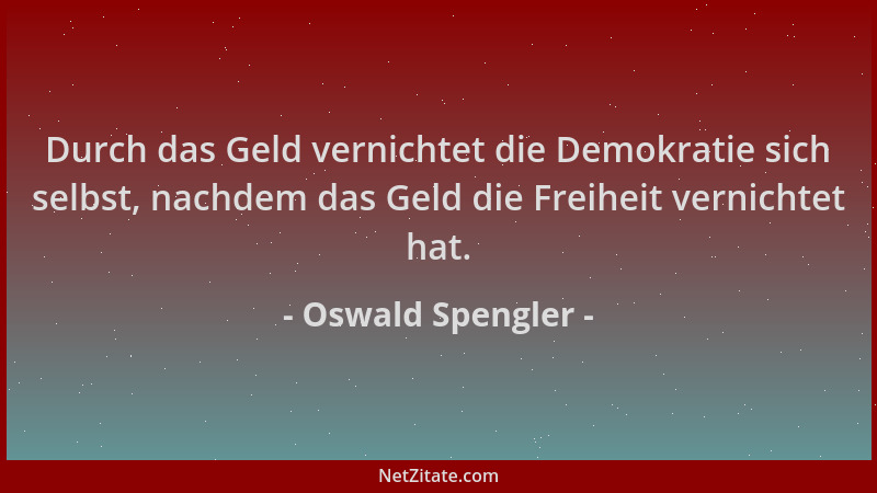 Oswald Spengler - Durch das Geld vernichtet die Demokratie sich selbst, nachdem das Geld die Freiheit vernichtet hat....