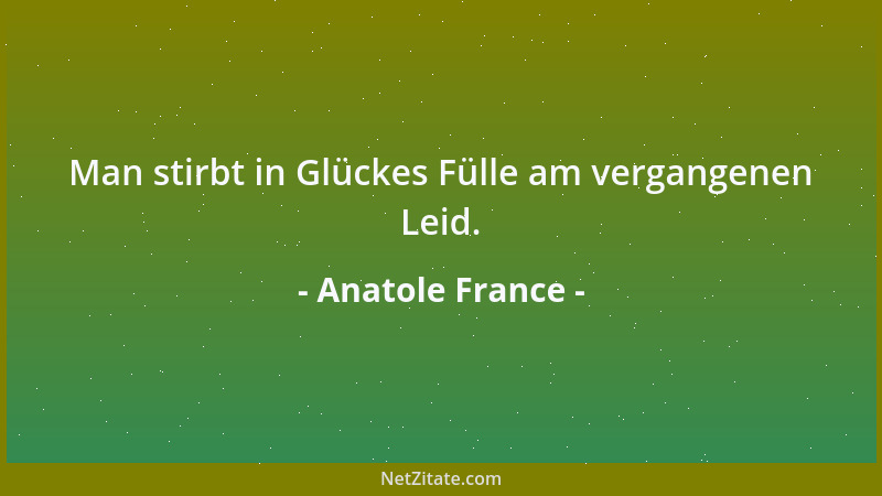 Anatole France - Man stirbt in Glückes Fülle am vergangenen Leid....