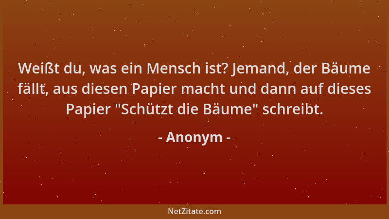 Anonym - Weißt du, was ein Mensch ist? Jemand, der Bäume fällt, aus diesen Papier macht und dann auf dieses Papier  "Schützt...