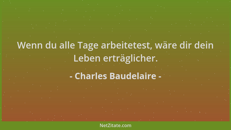Charles Baudelaire - Wenn du alle Tage arbeitetest, wäre dir dein Leben erträglicher....