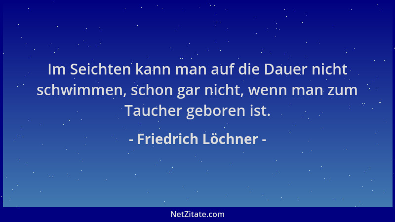 Friedrich Löchner - Im Seichten kann man auf die Dauer nicht schwimmen, schon gar nicht, wenn man zum Taucher geboren ist....